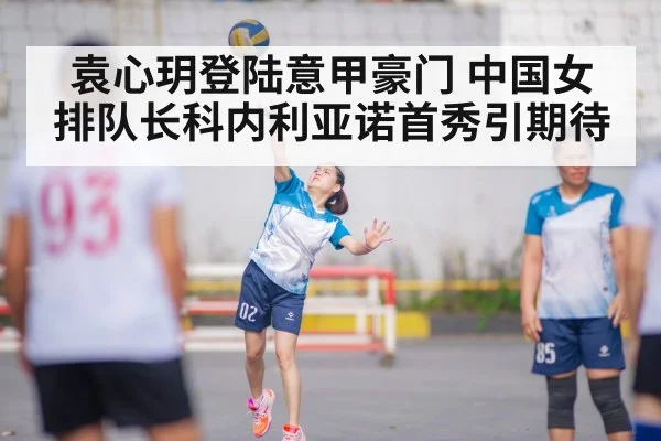 袁心玥登陆意甲豪门 中国女排队长科内利亚诺首秀引期待